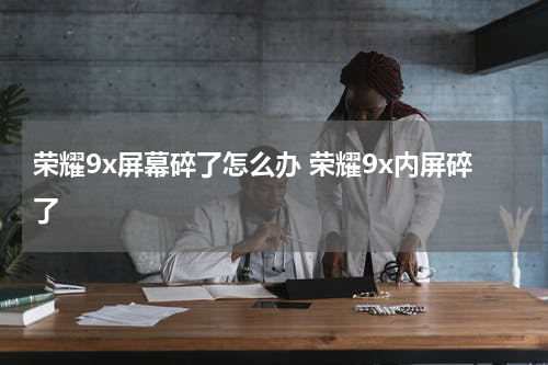 荣耀9x屏幕碎了怎么办 荣耀9x内屏碎了