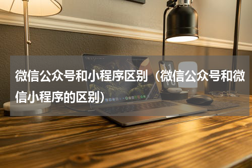 微信公众号和小程序区别（微信公众号和微信小程序的区别）