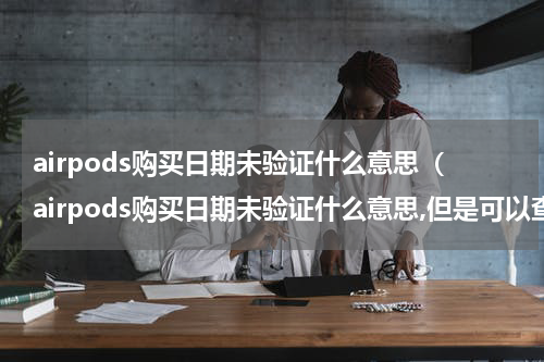 airpods购买日期未验证什么意思（airpods购买日期未验证什么意思,但是可以查到保修）
