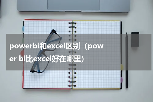 powerbi和excel区别（power bi比excel好在哪里）