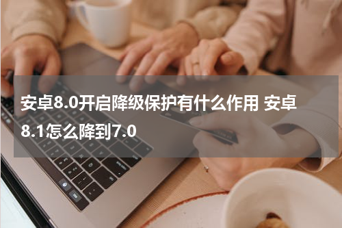 安卓8.0开启降级保护有什么作用 安卓8.1怎么降到7.0