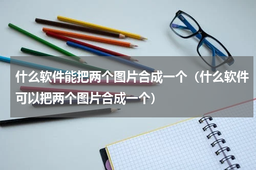 什么软件能把两个图片合成一个（什么软件可以把两个图片合成一个）