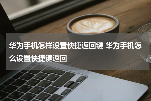 华为手机怎样设置快捷返回键 华为手机怎么设置快捷键返回