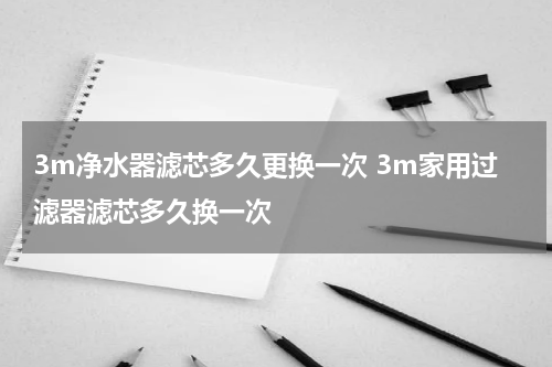 3m净水器滤芯多久更换一次 3m家用过滤器滤芯多久换一次