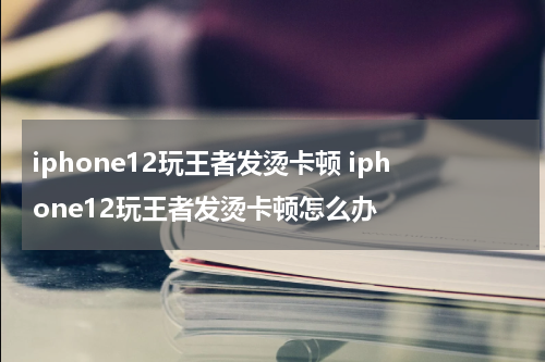 iphone12玩王者发烫卡顿 iphone12玩王者发烫卡顿怎么办
