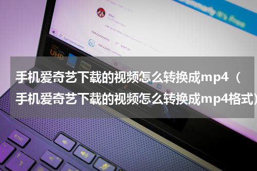 手机爱奇艺下载的视频怎么转换成mp4（手机爱奇艺下载的视频怎么转换成mp4格式）