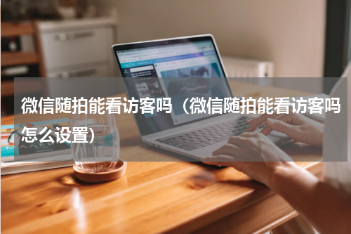 微信随拍能看访客吗（微信随拍能看访客吗怎么设置）