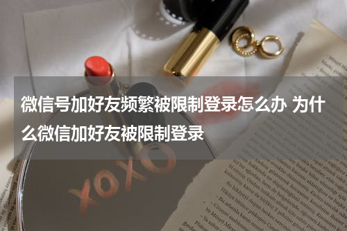 微信号加好友频繁被限制登录怎么办 为什么微信加好友被限制登录
