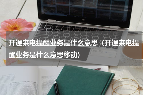 开通来电提醒业务是什么意思（开通来电提醒业务是什么意思移动）