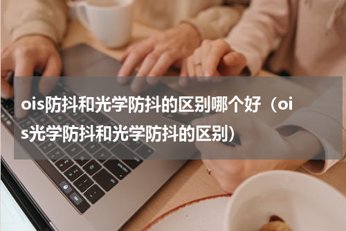 ois防抖和光学防抖的区别哪个好（ois光学防抖和光学防抖的区别）