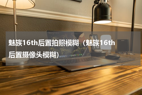 魅族16th后置拍照模糊（魅族16th后置摄像头模糊）