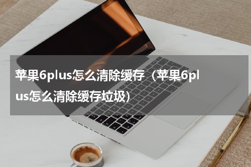 苹果6plus怎么清除缓存（苹果6plus怎么清除缓存垃圾）