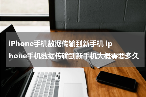 iPhone手机数据传输到新手机 iphone手机数据传输到新手机大概需要多久