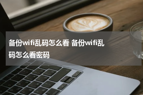 备份wifi乱码怎么看 备份wifi乱码怎么看密码