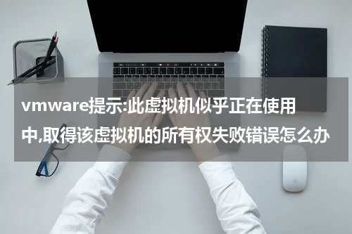 vmware提示:此虚拟机似乎正在使用中,取得该虚拟机的所有权失败错误怎么办