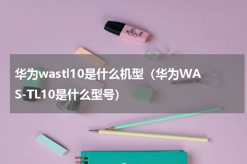 华为wastl10是什么机型（华为WAS-TL10是什么型号）