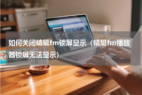 如何关闭蜻蜓fm锁屏显示（蜻蜓fm播放器锁屏无法显示）