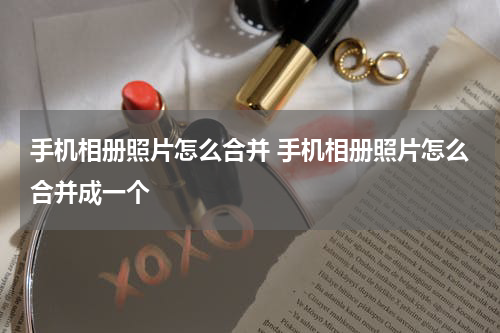 手机相册照片怎么合并 手机相册照片怎么合并成一个