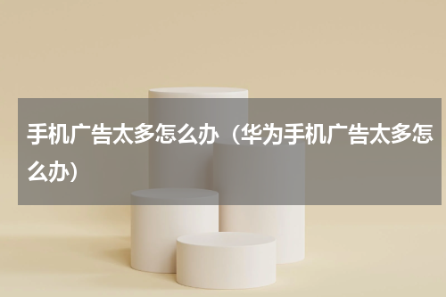 手机广告太多怎么办（华为手机广告太多怎么办）