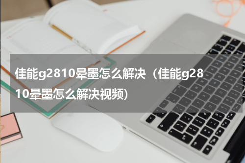 佳能g2810晕墨怎么解决（佳能g2810晕墨怎么解决视频）