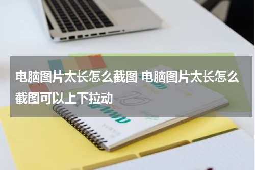 电脑图片太长怎么截图 电脑图片太长怎么截图可以上下拉动