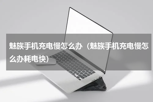 魅族手机充电慢怎么办（魅族手机充电慢怎么办耗电快）