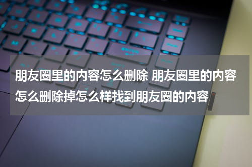 朋友圈里的内容怎么删除 朋友圈里的内容怎么删除掉怎么样找到朋友圈的内容