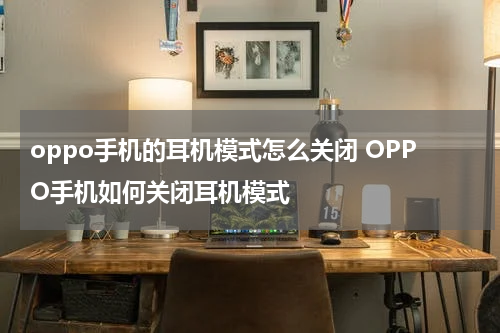 oppo手机的耳机模式怎么关闭 OPPO手机如何关闭耳机模式