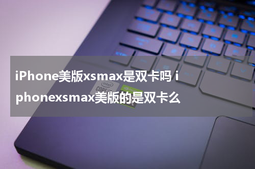 iPhone美版xsmax是双卡吗 iphonexsmax美版的是双卡么