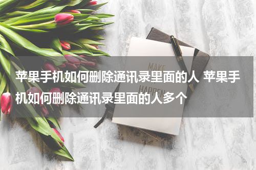 苹果手机如何删除通讯录里面的人 苹果手机如何删除通讯录里面的人多个