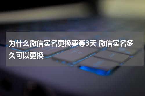 为什么微信实名更换要等3天 微信实名多久可以更换