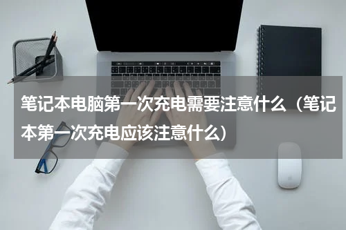 笔记本电脑第一次充电需要注意什么（笔记本第一次充电应该注意什么）
