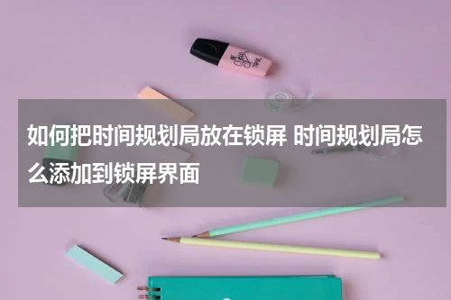 如何把时间规划局放在锁屏 时间规划局怎么添加到锁屏界面
