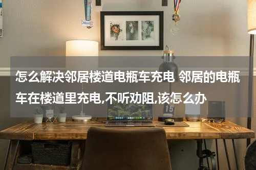 怎么解决邻居楼道电瓶车充电 邻居的电瓶车在楼道里充电,不听劝阻,该怎么办