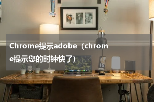 Chrome提示adobe（chrome提示您的时钟快了）