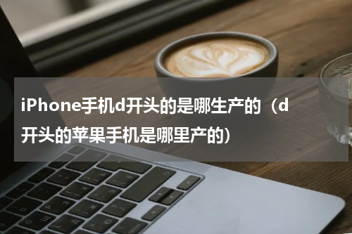 iPhone手机d开头的是哪生产的（d开头的苹果手机是哪里产的）