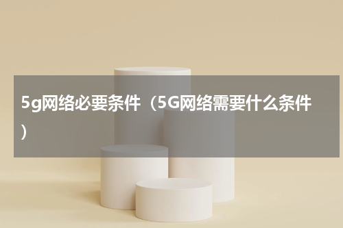 5g网络必要条件（5G网络需要什么条件）