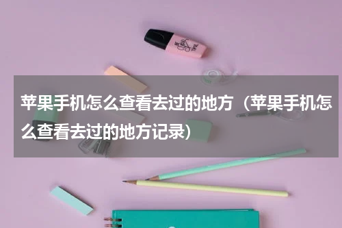 苹果手机怎么查看去过的地方（苹果手机怎么查看去过的地方记录）