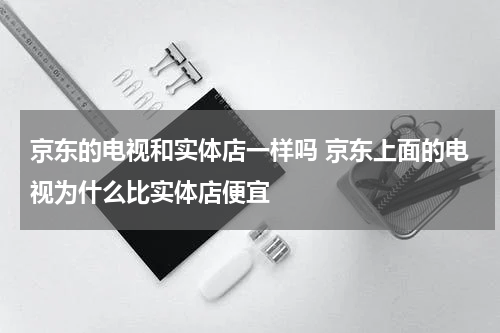 京东的电视和实体店一样吗 京东上面的电视为什么比实体店便宜