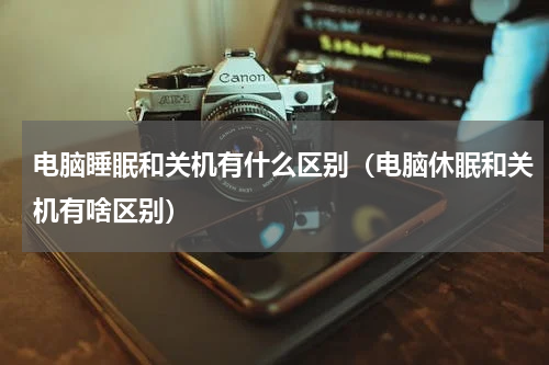 电脑睡眠和关机有什么区别（电脑休眠和关机有啥区别）