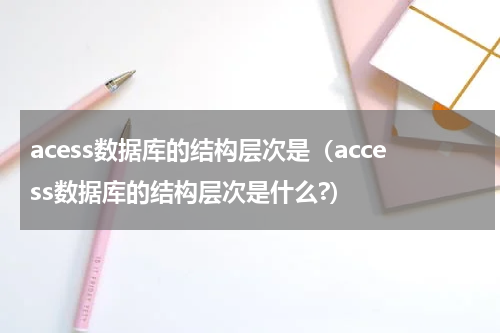 acess数据库的结构层次是（access数据库的结构层次是什么?）