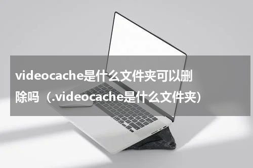 videocache是什么文件夹可以删除吗（.videocache是什么文件夹）