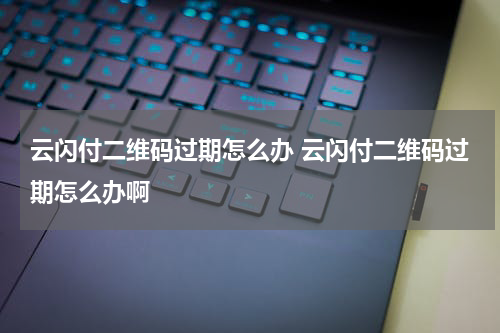 云闪付二维码过期怎么办 云闪付二维码过期怎么办啊
