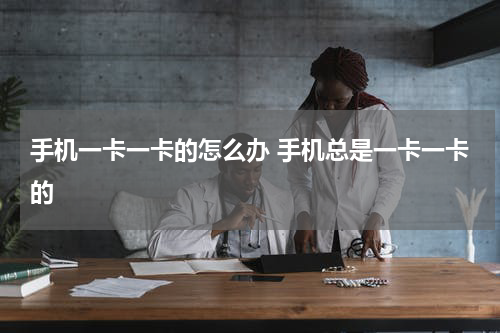 手机一卡一卡的怎么办 手机总是一卡一卡的