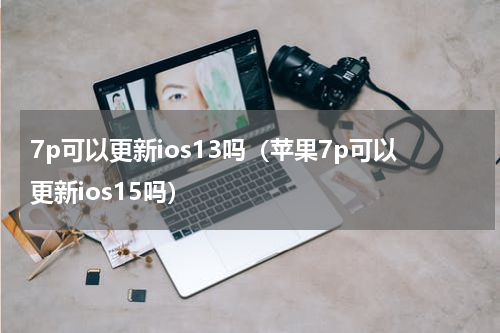 7p可以更新ios13吗（苹果7p可以更新ios15吗）