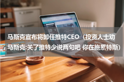 马斯克宣布将卸任推特CEO（投资人士劝马斯克:关了推特少说两句吧 你在拖累特斯）