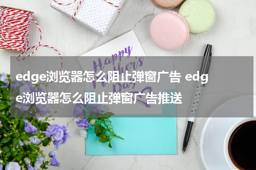 edge浏览器怎么阻止弹窗广告 edge浏览器怎么阻止弹窗广告推送