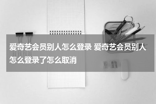 爱奇艺会员别人怎么登录 爱奇艺会员别人怎么登录了怎么取消