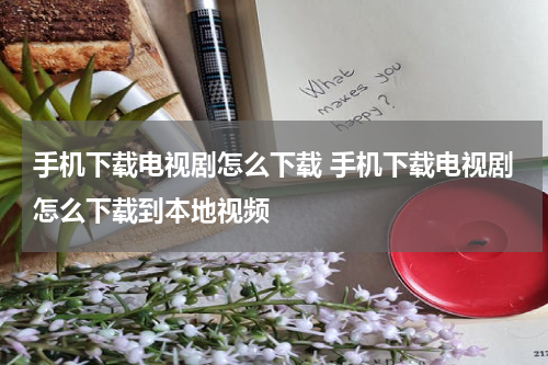 手机下载电视剧怎么下载 手机下载电视剧怎么下载到本地视频