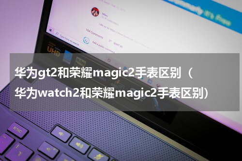 华为gt2和荣耀magic2手表区别（华为watch2和荣耀magic2手表区别）